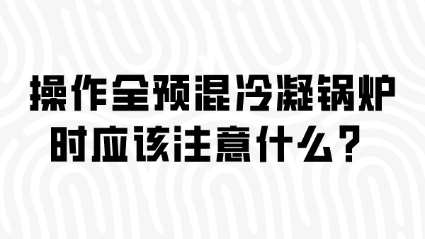 操作全预混冷凝锅炉时应该注意什么？